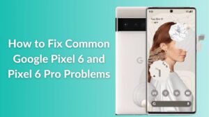 How to Fix Common Google Pixel 6 and Pixel 6 Pro Problems